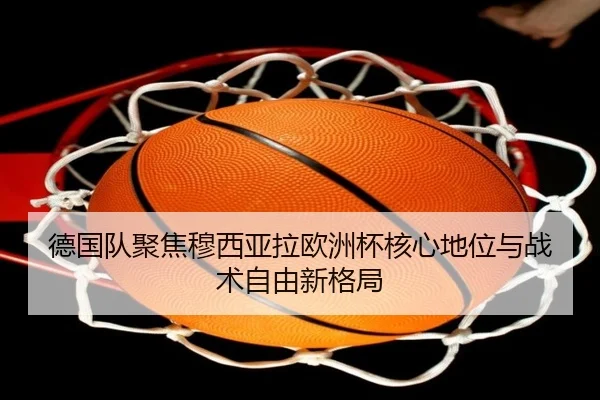 德国队聚焦穆西亚拉欧洲杯核心地位与战术自由新格局
